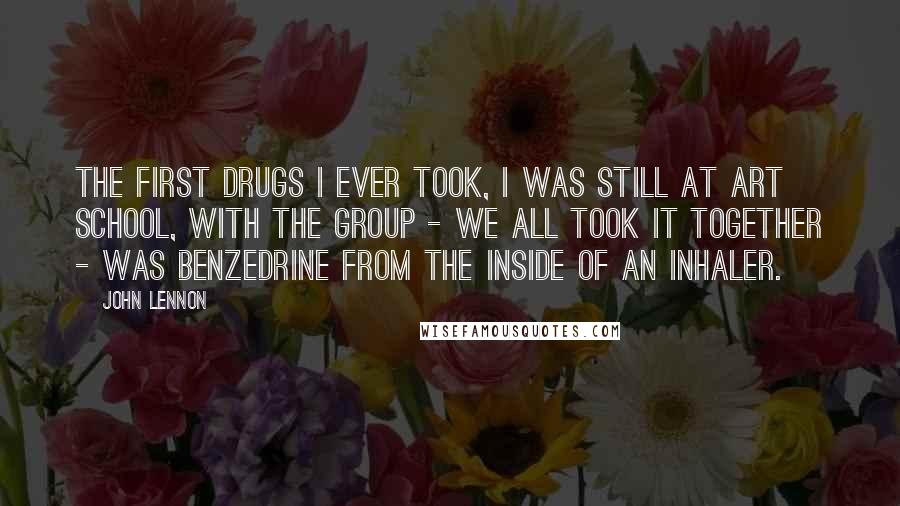 John Lennon Quotes: The first drugs I ever took, I was still at art school, with the group - we all took it together - was Benzedrine from the inside of an inhaler.