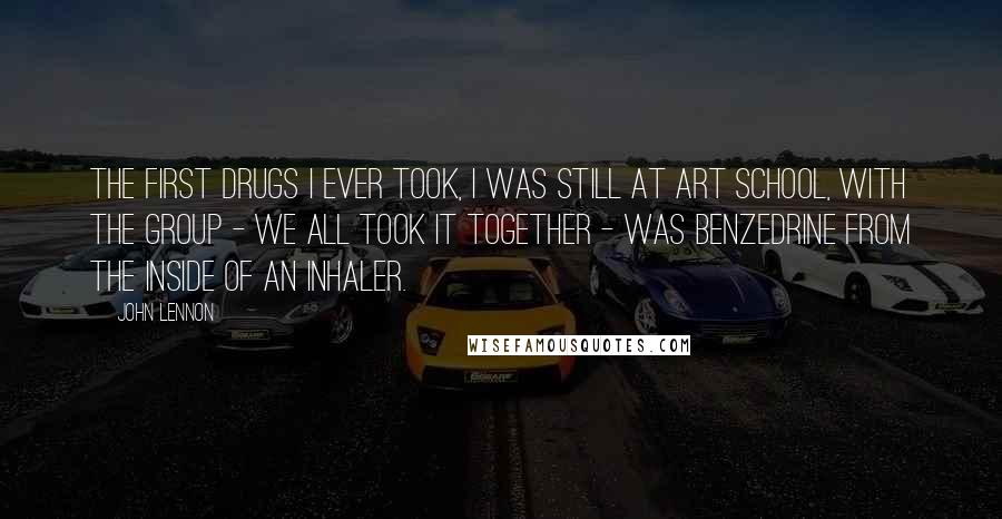 John Lennon Quotes: The first drugs I ever took, I was still at art school, with the group - we all took it together - was Benzedrine from the inside of an inhaler.