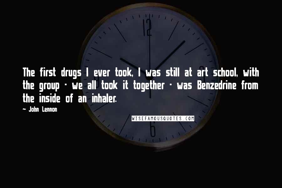 John Lennon Quotes: The first drugs I ever took, I was still at art school, with the group - we all took it together - was Benzedrine from the inside of an inhaler.