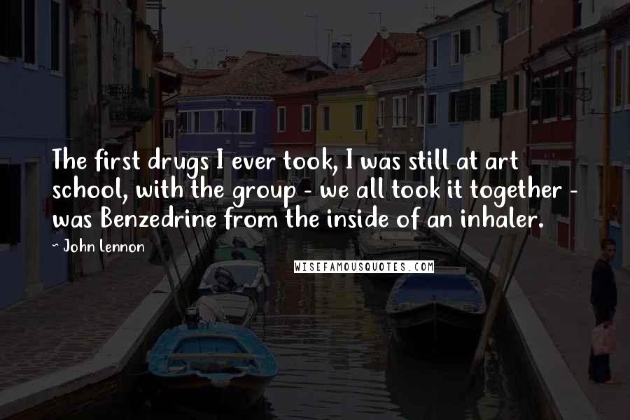 John Lennon Quotes: The first drugs I ever took, I was still at art school, with the group - we all took it together - was Benzedrine from the inside of an inhaler.