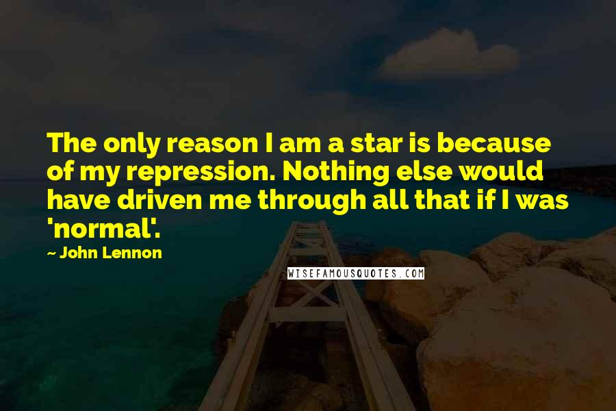 John Lennon Quotes: The only reason I am a star is because of my repression. Nothing else would have driven me through all that if I was 'normal'.