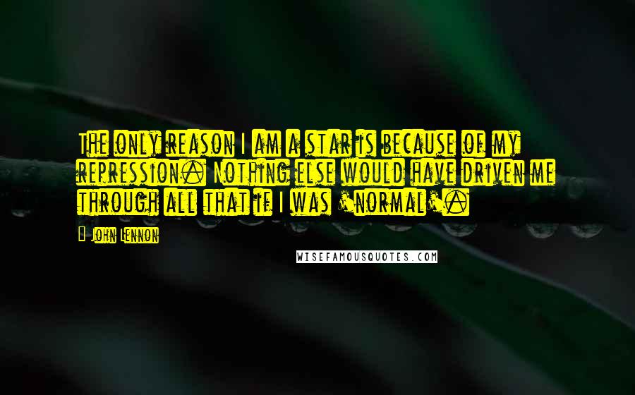 John Lennon Quotes: The only reason I am a star is because of my repression. Nothing else would have driven me through all that if I was 'normal'.