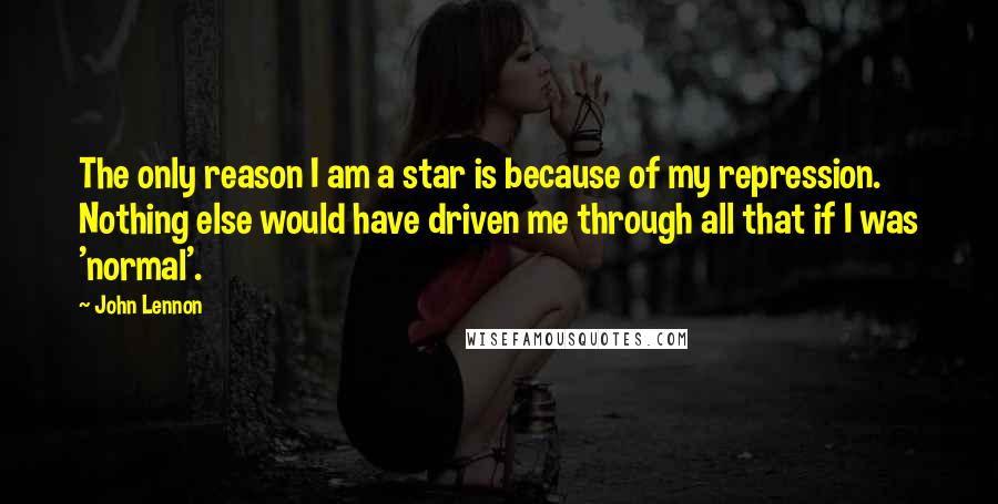 John Lennon Quotes: The only reason I am a star is because of my repression. Nothing else would have driven me through all that if I was 'normal'.