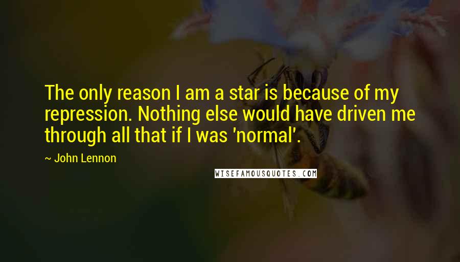 John Lennon Quotes: The only reason I am a star is because of my repression. Nothing else would have driven me through all that if I was 'normal'.