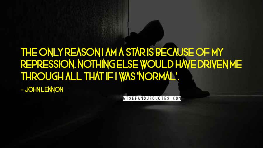 John Lennon Quotes: The only reason I am a star is because of my repression. Nothing else would have driven me through all that if I was 'normal'.