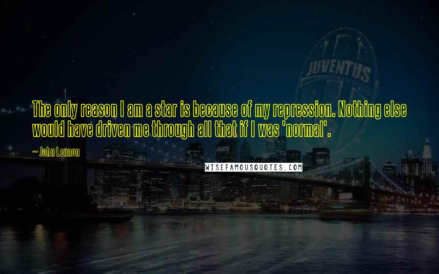 John Lennon Quotes: The only reason I am a star is because of my repression. Nothing else would have driven me through all that if I was 'normal'.