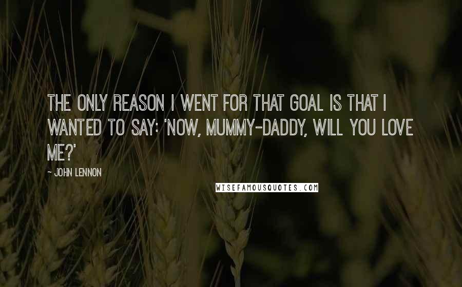 John Lennon Quotes: The only reason I went for that goal is that I wanted to say: 'Now, mummy-daddy, will you love me?'