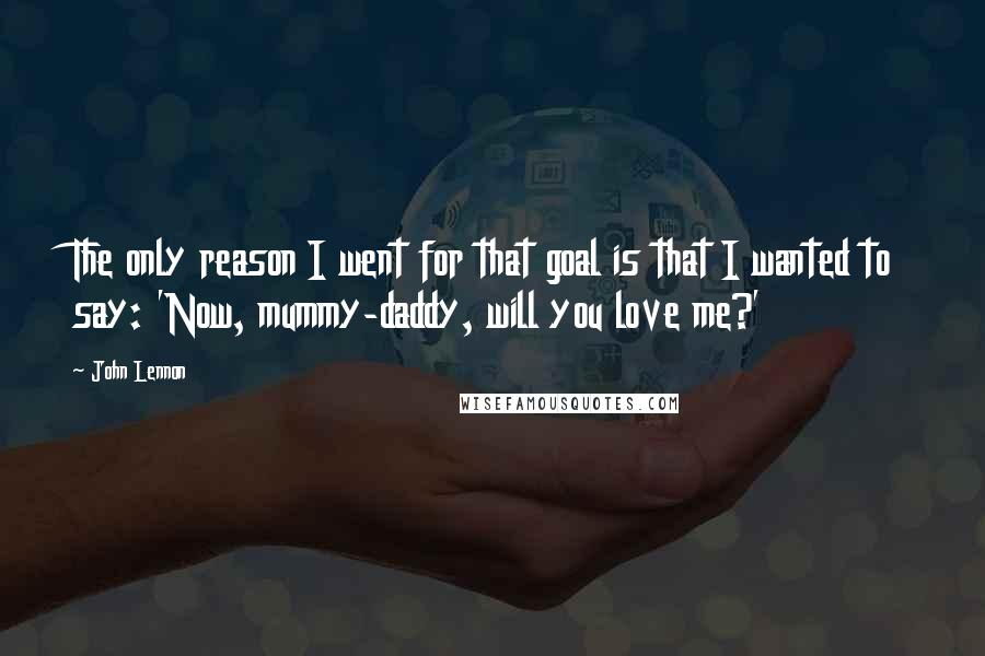 John Lennon Quotes: The only reason I went for that goal is that I wanted to say: 'Now, mummy-daddy, will you love me?'