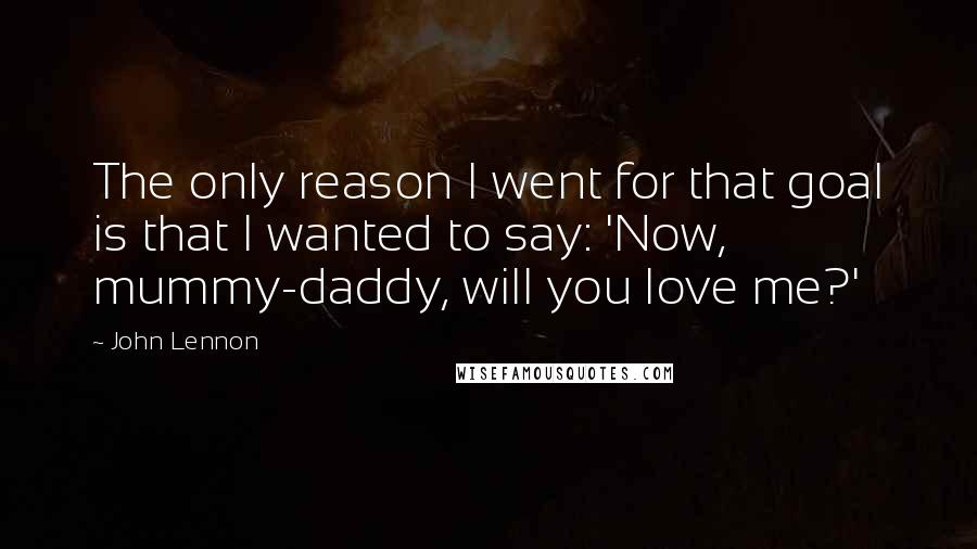 John Lennon Quotes: The only reason I went for that goal is that I wanted to say: 'Now, mummy-daddy, will you love me?'