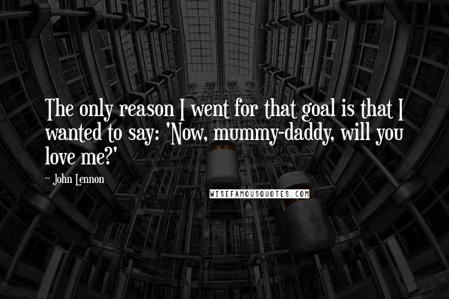 John Lennon Quotes: The only reason I went for that goal is that I wanted to say: 'Now, mummy-daddy, will you love me?'