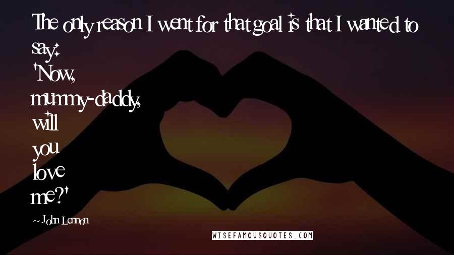 John Lennon Quotes: The only reason I went for that goal is that I wanted to say: 'Now, mummy-daddy, will you love me?'