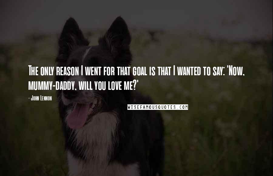 John Lennon Quotes: The only reason I went for that goal is that I wanted to say: 'Now, mummy-daddy, will you love me?'