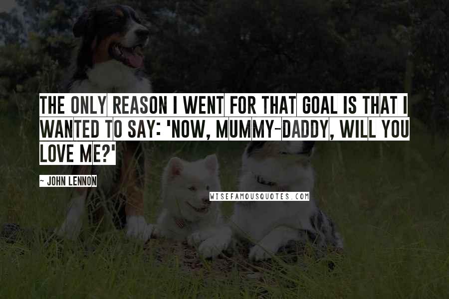 John Lennon Quotes: The only reason I went for that goal is that I wanted to say: 'Now, mummy-daddy, will you love me?'