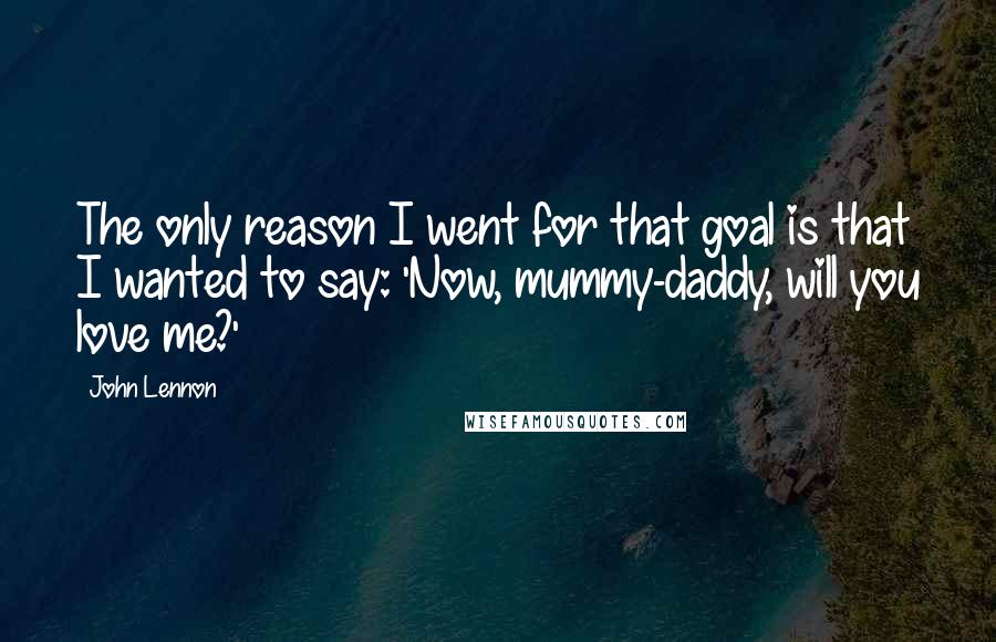 John Lennon Quotes: The only reason I went for that goal is that I wanted to say: 'Now, mummy-daddy, will you love me?'