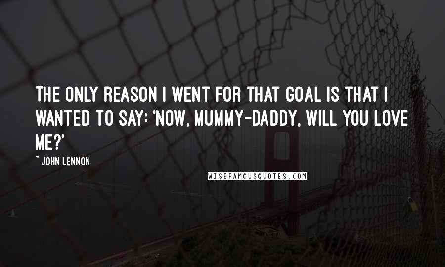 John Lennon Quotes: The only reason I went for that goal is that I wanted to say: 'Now, mummy-daddy, will you love me?'