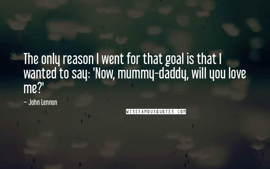 John Lennon Quotes: The only reason I went for that goal is that I wanted to say: 'Now, mummy-daddy, will you love me?'