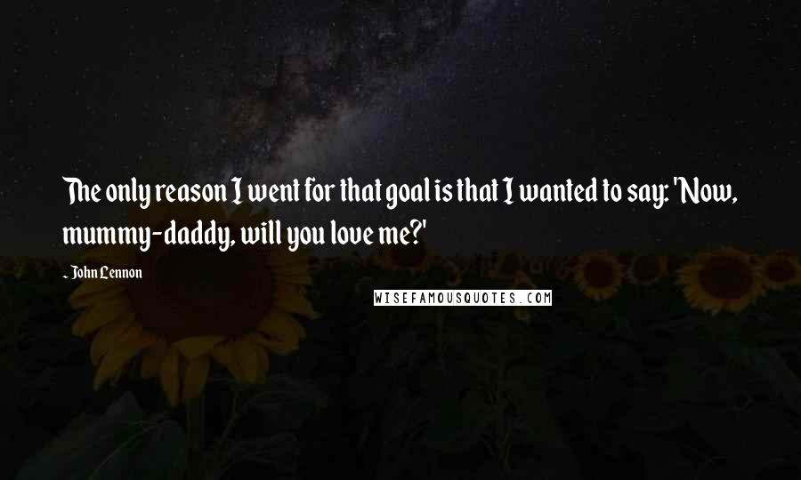 John Lennon Quotes: The only reason I went for that goal is that I wanted to say: 'Now, mummy-daddy, will you love me?'