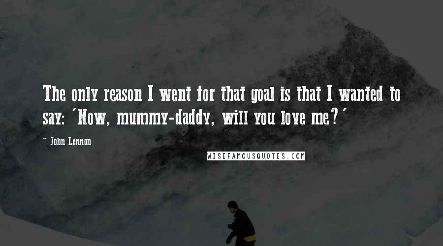 John Lennon Quotes: The only reason I went for that goal is that I wanted to say: 'Now, mummy-daddy, will you love me?'