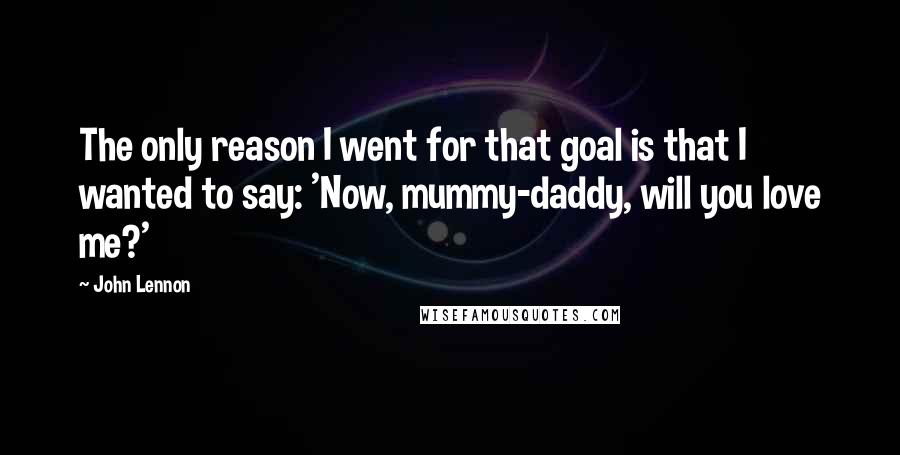 John Lennon Quotes: The only reason I went for that goal is that I wanted to say: 'Now, mummy-daddy, will you love me?'