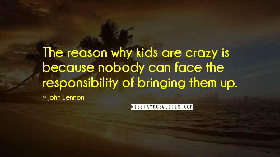 John Lennon Quotes: The reason why kids are crazy is because nobody can face the responsibility of bringing them up.