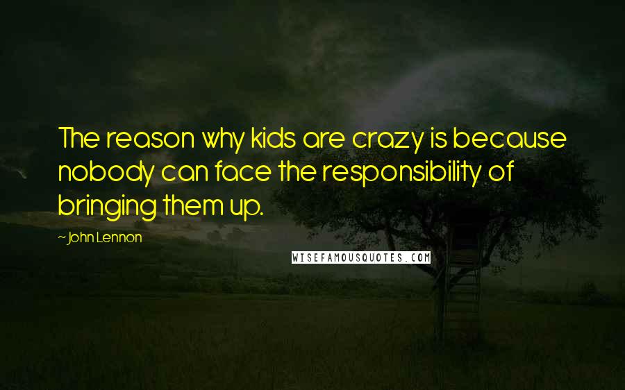 John Lennon Quotes: The reason why kids are crazy is because nobody can face the responsibility of bringing them up.
