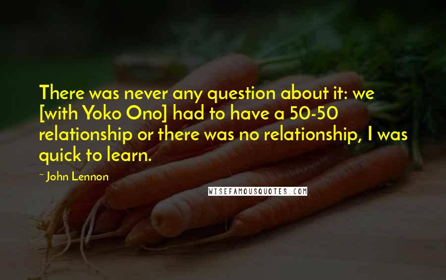 John Lennon Quotes: There was never any question about it: we [with Yoko Ono] had to have a 50-50 relationship or there was no relationship, I was quick to learn.