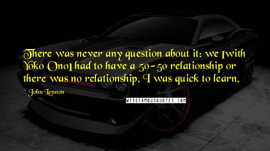 John Lennon Quotes: There was never any question about it: we [with Yoko Ono] had to have a 50-50 relationship or there was no relationship, I was quick to learn.