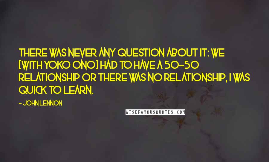 John Lennon Quotes: There was never any question about it: we [with Yoko Ono] had to have a 50-50 relationship or there was no relationship, I was quick to learn.