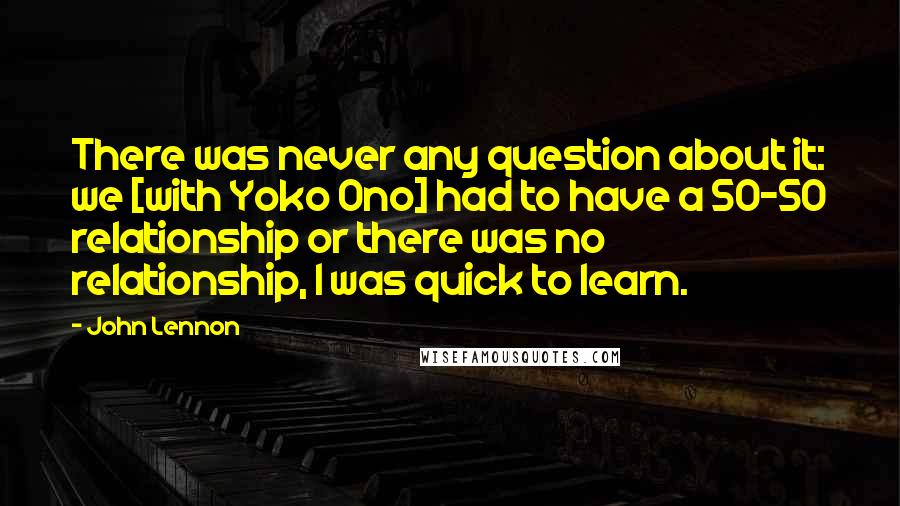 John Lennon Quotes: There was never any question about it: we [with Yoko Ono] had to have a 50-50 relationship or there was no relationship, I was quick to learn.