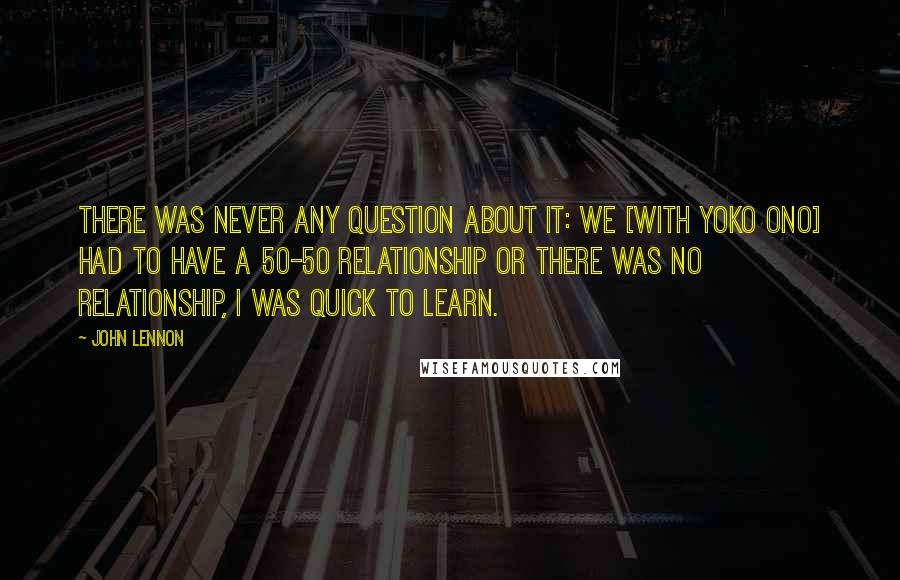 John Lennon Quotes: There was never any question about it: we [with Yoko Ono] had to have a 50-50 relationship or there was no relationship, I was quick to learn.