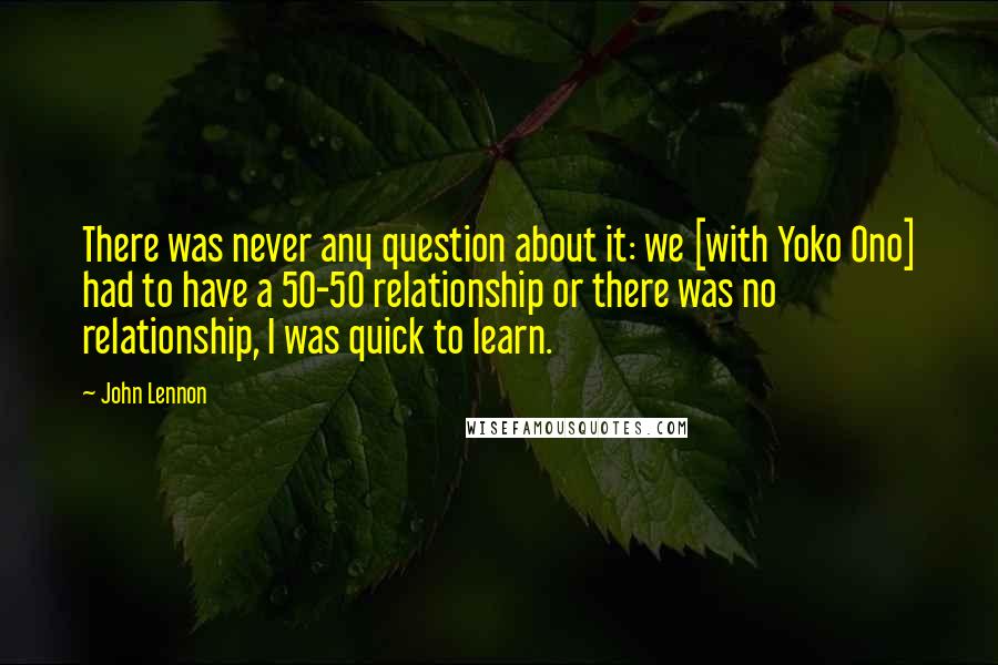 John Lennon Quotes: There was never any question about it: we [with Yoko Ono] had to have a 50-50 relationship or there was no relationship, I was quick to learn.
