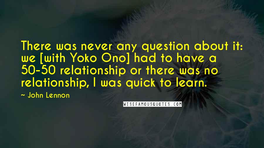 John Lennon Quotes: There was never any question about it: we [with Yoko Ono] had to have a 50-50 relationship or there was no relationship, I was quick to learn.