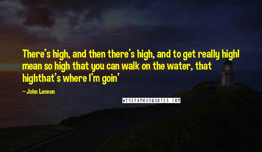 John Lennon Quotes: There's high, and then there's high, and to get really highI mean so high that you can walk on the water, that highthat's where I'm goin'