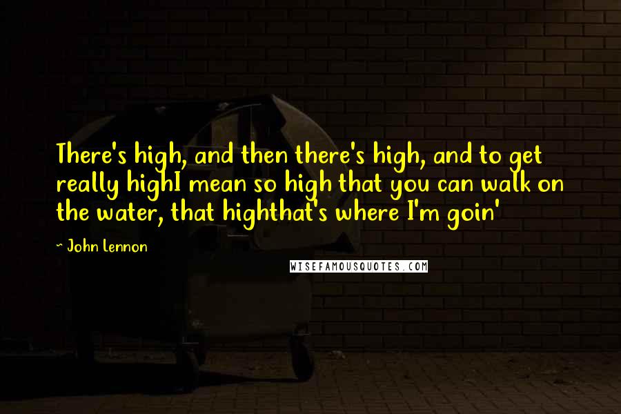 John Lennon Quotes: There's high, and then there's high, and to get really highI mean so high that you can walk on the water, that highthat's where I'm goin'