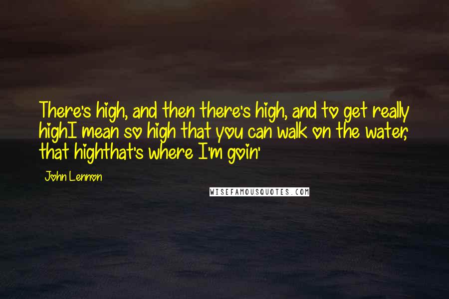 John Lennon Quotes: There's high, and then there's high, and to get really highI mean so high that you can walk on the water, that highthat's where I'm goin'