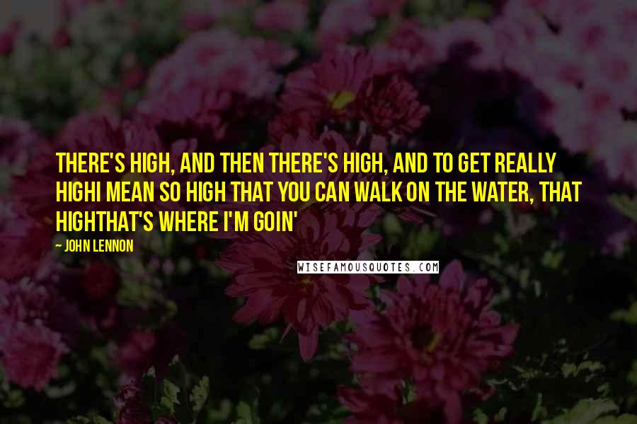 John Lennon Quotes: There's high, and then there's high, and to get really highI mean so high that you can walk on the water, that highthat's where I'm goin'