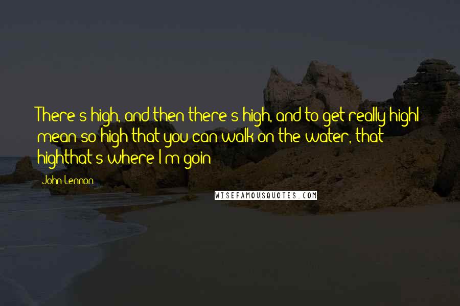 John Lennon Quotes: There's high, and then there's high, and to get really highI mean so high that you can walk on the water, that highthat's where I'm goin'