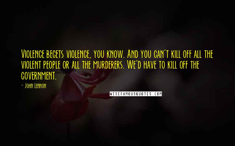 John Lennon Quotes: Violence begets violence, you know. And you can't kill off all the violent people or all the murderers. We'd have to kill off the government.