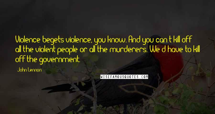 John Lennon Quotes: Violence begets violence, you know. And you can't kill off all the violent people or all the murderers. We'd have to kill off the government.