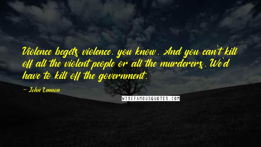 John Lennon Quotes: Violence begets violence, you know. And you can't kill off all the violent people or all the murderers. We'd have to kill off the government.