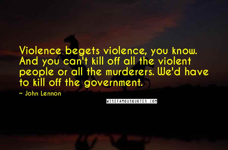 John Lennon Quotes: Violence begets violence, you know. And you can't kill off all the violent people or all the murderers. We'd have to kill off the government.