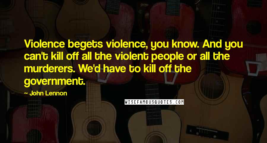 John Lennon Quotes: Violence begets violence, you know. And you can't kill off all the violent people or all the murderers. We'd have to kill off the government.