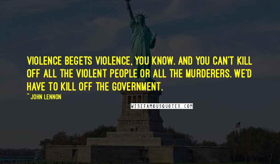 John Lennon Quotes: Violence begets violence, you know. And you can't kill off all the violent people or all the murderers. We'd have to kill off the government.