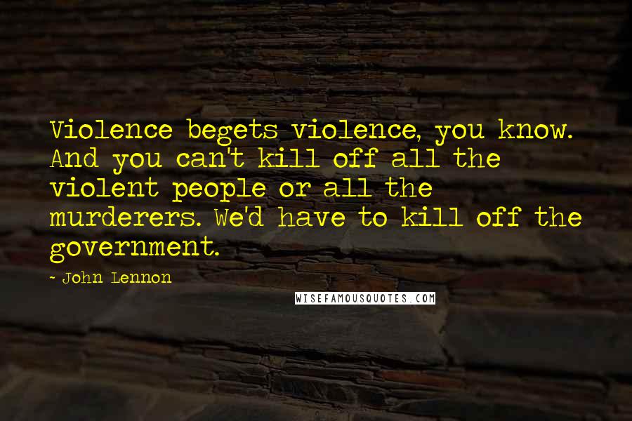 John Lennon Quotes: Violence begets violence, you know. And you can't kill off all the violent people or all the murderers. We'd have to kill off the government.