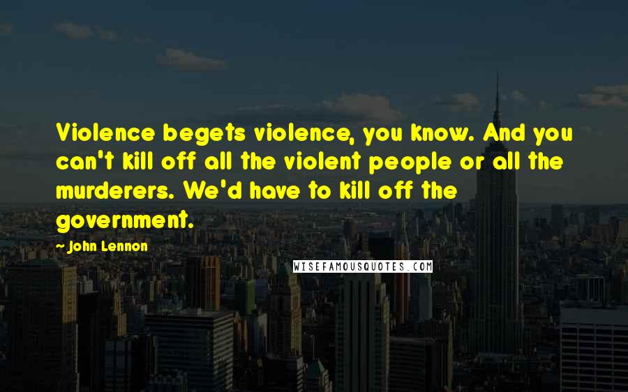 John Lennon Quotes: Violence begets violence, you know. And you can't kill off all the violent people or all the murderers. We'd have to kill off the government.