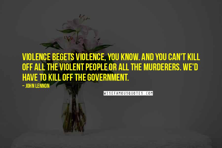 John Lennon Quotes: Violence begets violence, you know. And you can't kill off all the violent people or all the murderers. We'd have to kill off the government.