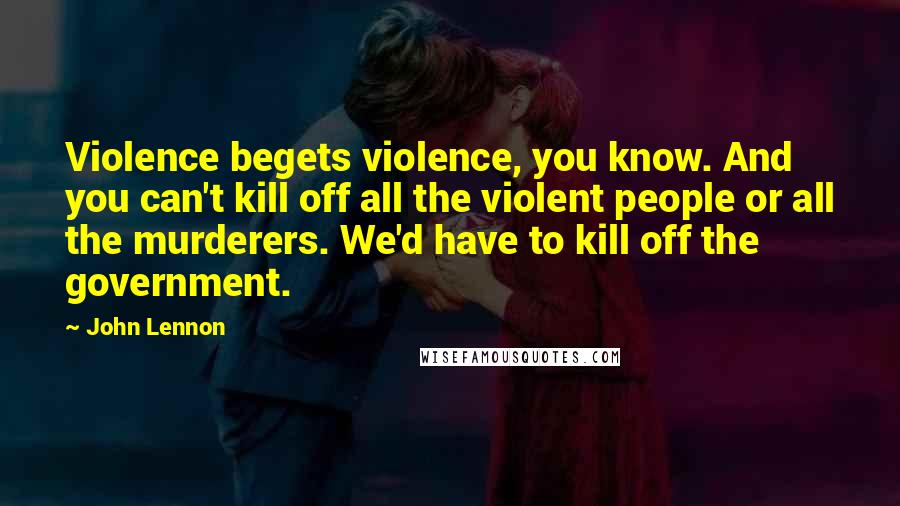 John Lennon Quotes: Violence begets violence, you know. And you can't kill off all the violent people or all the murderers. We'd have to kill off the government.