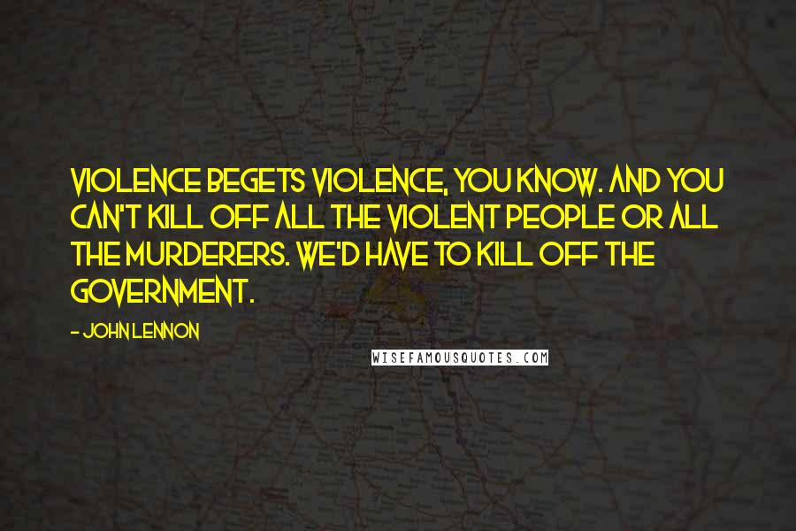 John Lennon Quotes: Violence begets violence, you know. And you can't kill off all the violent people or all the murderers. We'd have to kill off the government.