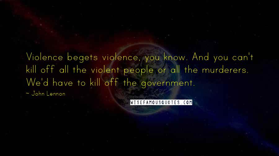 John Lennon Quotes: Violence begets violence, you know. And you can't kill off all the violent people or all the murderers. We'd have to kill off the government.