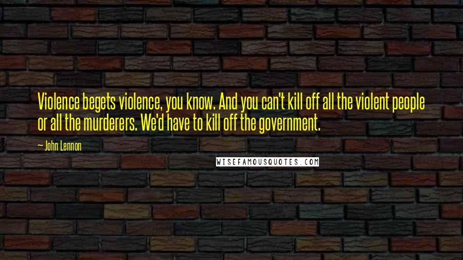 John Lennon Quotes: Violence begets violence, you know. And you can't kill off all the violent people or all the murderers. We'd have to kill off the government.